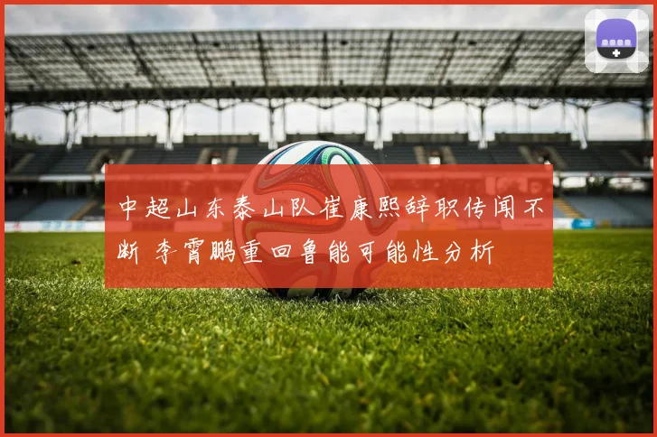 中超山东泰山队崔康熙辞职传闻不断 李霄鹏重回鲁能可能性分析