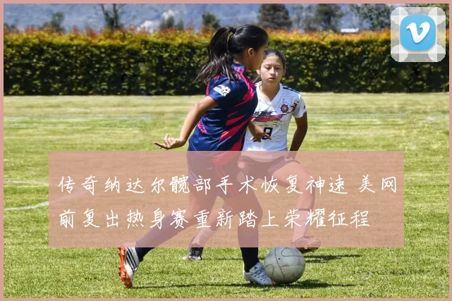 传奇纳达尔髋部手术恢复神速 美网前复出热身赛重新踏上荣耀征程