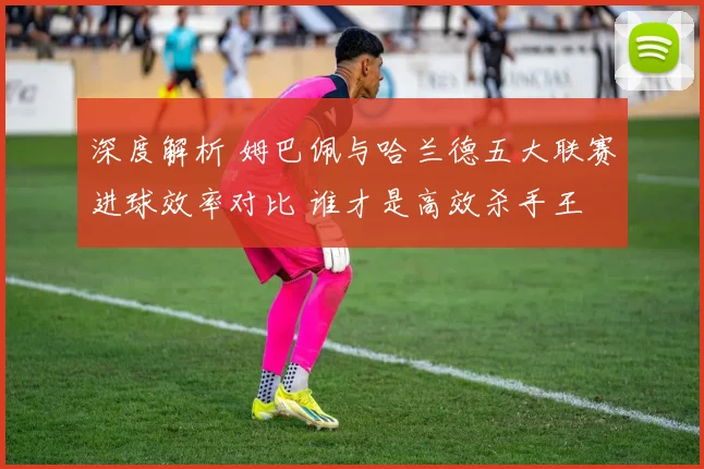 深度解析 姆巴佩与哈兰德五大联赛进球效率对比 谁才是高效杀手王