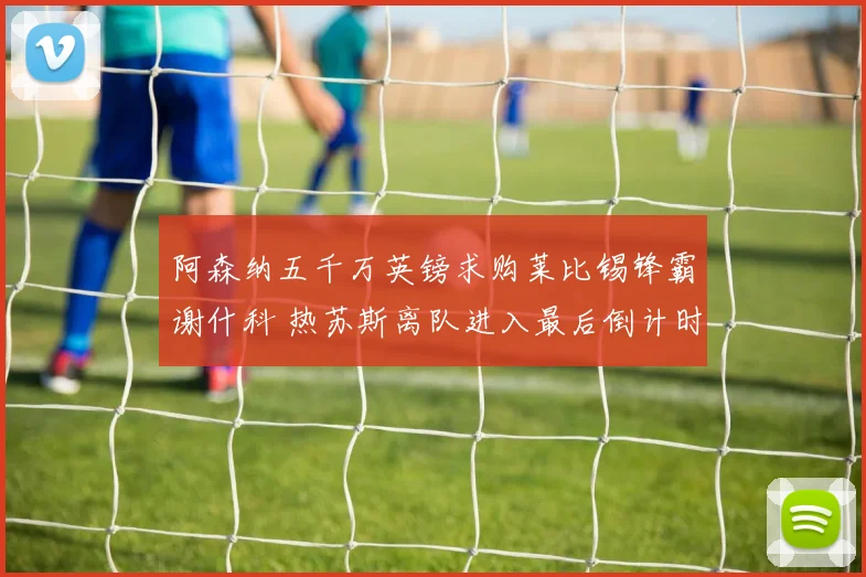 阿森纳五千万英镑求购莱比锡锋霸谢什科 热苏斯离队进入最后倒计时