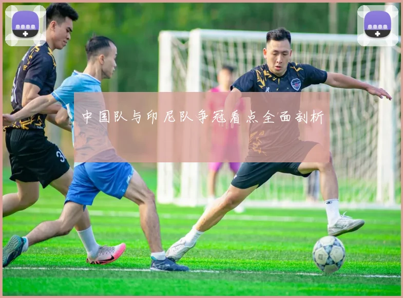 中国队与印尼队争冠看点全面剖析