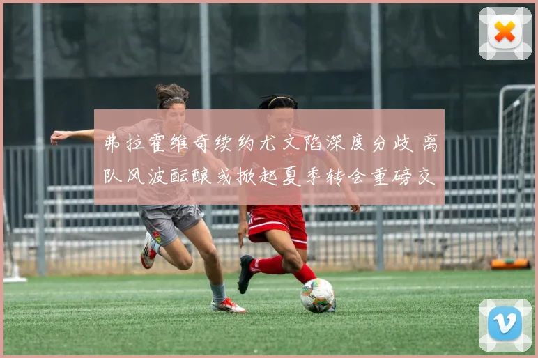 弗拉霍维奇续约尤文陷深度分歧 离队风波酝酿或掀起夏季转会重磅交易浪潮