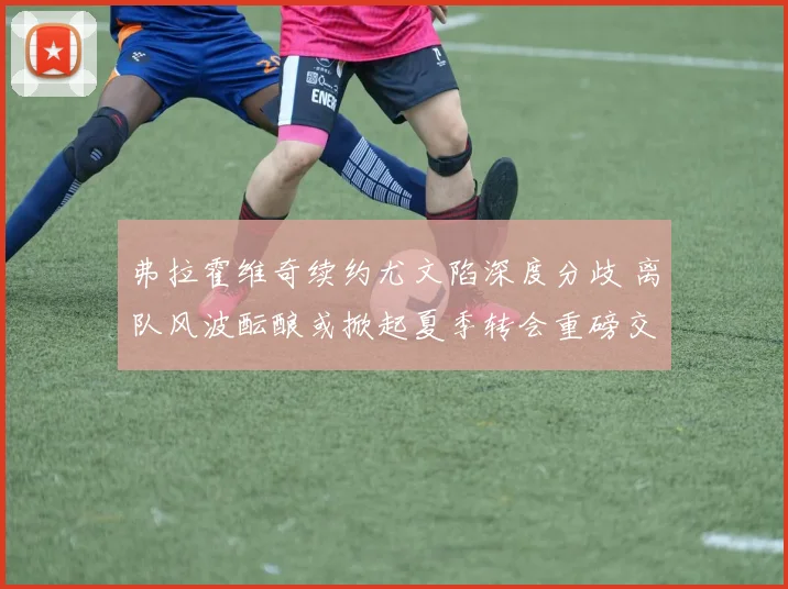 弗拉霍维奇续约尤文陷深度分歧 离队风波酝酿或掀起夏季转会重磅交易浪潮