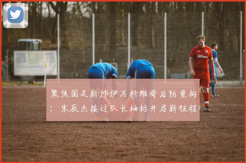 聚焦国足新帅伊万科维奇后防重构：朱辰杰接过队长袖标开启新征程
