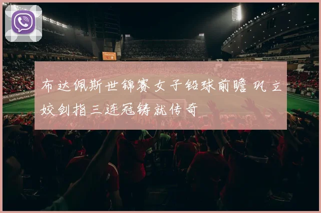 布达佩斯世锦赛女子铅球前瞻 巩立姣剑指三连冠铸就传奇