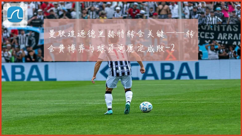 曼联追逐德里赫特转会关键——转会费博弈与球员意愿定成败