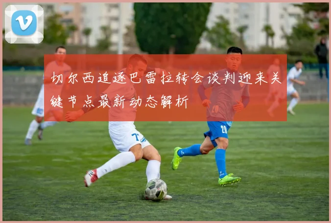 切尔西追逐巴雷拉转会谈判迎来关键节点最新动态解析