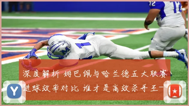 深度解析 姆巴佩与哈兰德五大联赛进球效率对比 谁才是高效杀手王