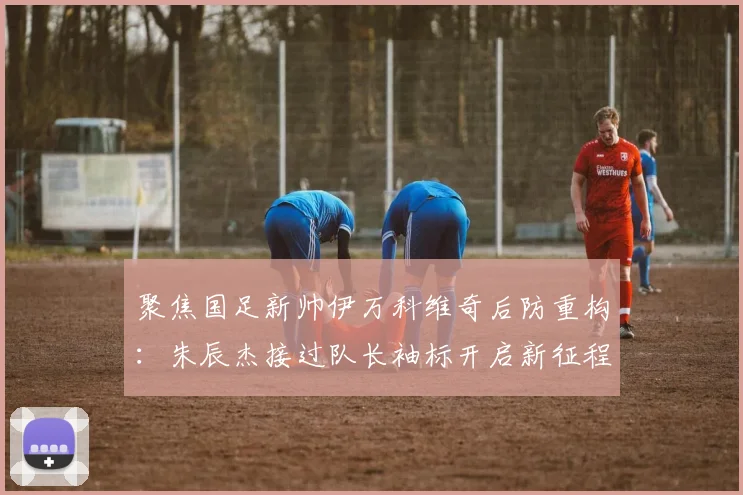 聚焦国足新帅伊万科维奇后防重构：朱辰杰接过队长袖标开启新征程