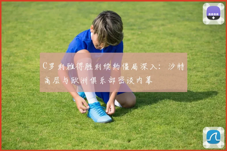C罗利雅得胜利续约僵局深入：沙特高层与欧洲俱乐部密谈内幕