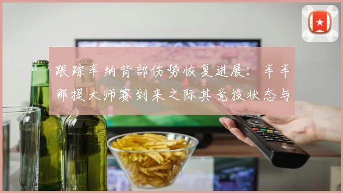 跟踪辛纳背部伤势恢复进展：辛辛那提大师赛到来之际其竞技状态与夺冠前景深度分析