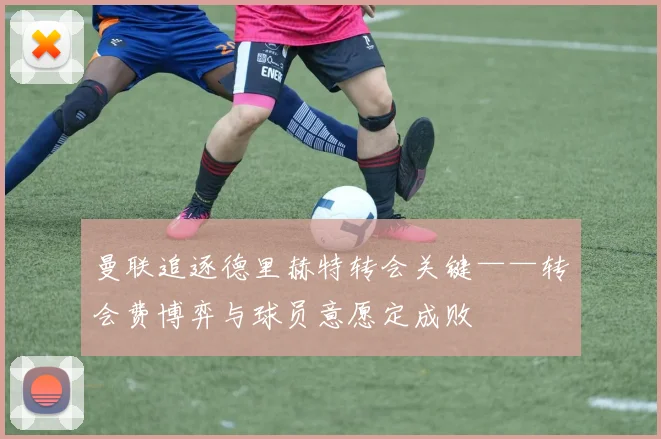 曼联追逐德里赫特转会关键——转会费博弈与球员意愿定成败